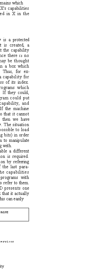Text Box: With these powers, D can also handle domains which
X has created, since it can get hold of X's capabilities for them. Breakpoints can be inserted in X in the form of calls on D.
Domains and capabilities
The nature of capabilities
As we have already said, a capability is a protected name of an object. When any object is created, a capability is created to name it; without the capability the object might as well not exist, since there is no way to talk about it. The capability may be thought of as an ordinary data item enclosed in a box which prevents tampering with the contents. Thus, for ex�ample, it may be convenient to make a capability for a file consist of simply the disc address of its index. This is entirely satisfactory, since programs which handle the capability cannot modify it. If they could, disaster would ensue, since any program could put any desired disc address into a file capability, and there would be no protection at all. If the machine hardware allows a word to be tagged so that it cannot be modified except by the supervisor, then we have precisely what we want for a capability. The situation is illustrated in Figure 4. It should be possible to load and store such a word (including the tag bits) in order to give programs the necessary freedom to manipulate the names of the objects they are working with.
If this kind of hardware is not available a different and potentially confusing implementation is required. The potential can be kept from realization by referring back to the "pure" implementation of the last para�graph. What is required is to hide the capabilities away in the supervisor and provide programs with unprotected names which can be used to refer to them. When a program running in domain D presents one of these names, it is necessary to check that it actually names a capability which belongs to D. This can easily

TAG	TYPE	VALUE
		

TAG = read�only, except to supervisor
TYPE = FILE
VALUE = disk address of index
Figure 4�Structure of a capability
