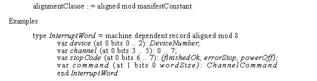 Text Box: alignmentClause ::= aligned mod manifestConstant Examples
type InterruptWord = machine dependent record aligned mod 8 var device (at 0 bits 0 .. 2): DeviceNumber,
var channel (at 0 bits 3 .. 5): 0 .. 7;
var stopCode (at 0 bits 6 .. 7): (finishedOk, errorStop, powerOff); var command (at 1 bits 0 wordSize): ChannelCommand end InterruptWord
