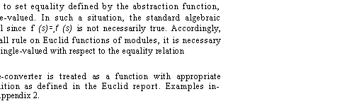 Text Box: from the array. According to set equality defined by the abstraction function, this operation is not single-valued. In such a situation, the standard algebraic simplification rules may fail since f (s)=,f (s) is not necessarily true. Accordingly, before using the function-call rule on Euclid functions of modules, it is necessary to prove that the function is single-valued with respect to the equality relation
induced by A.
A pseudo-function type-converter is treated as a function with appropriate precondition and postcondition as defined in the Euclid report. Examples in�volving function calls are in Appendix 2.
