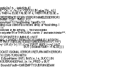 Text Box: e tprmsion :: = is I literal" I (e) I applicatio0 1 (e I typeName'') .191 n 1
prefixOp e I e, infixOp e, 1	e . prefixOp I e, . infix014e.d I
e, relOp (4) e., 1	( A Ix": Ce,. y' :ye.] = >1BOOLI IN relop )1e,, e,I I
e, AND (2) e, I e, OR II) e: 1	IF e; THEN e. ELSE FALSE I IF e, THEN TRUE ELSE e! I
e r (91 I �STOP I ERROR I	e. DEREFERENCE STOPV I ERROR NAMELESSERROR I
builtln 1 e, ?( . e,. L.) ?applEn1 I	e, . builtin ?( [e:-. ?MB)! ,n )1
funny Appl e?( ?argBinding2 ?applEn1 ) I	e. funnyAppl ?( [?argBinding ?applEn 1)1
[ argBindingr ]	-Binding must coerce to a record. array. or �local string- I
subrange`riP, select,' I safeSelect', I �withSelect.' I s
Precedence is in bold in rules 19-21. 411 operators associate to the left elm), -. *loch associates
to the right. Appbcoolon has highest precedence. Subrange only after IN or THROUGH. con/vin 1> and select choice?'"".
,,,prefixOp ::= (CI' Mt 1 - My-- 1 NOT)13) On	vARTOPOINTER I UMINUS I NOT
:, infixOp ::= ' I ,) MOD (61 + - 151] 4-	TixAES(.1 DIVIDE I REM I PLUS I MINUS I ASSIGN
::relOp ::= ?NOT ?- (= I <1))1 # I	?NOT ?NOT x'.(ECUAL I LESS I GREATER)1y1 I x"-- =+:" I
(<= I>=)I IN)	x�=y� OR s'(< I>) Y1 x'>=y'.FIRST AND( x<=y'.LAsT
--In 19. 30.	BUT { BoundsFault = >FALSE} ) )
.!� builtln :: = -- These are enumerated in Table 4-5.
:AfunnyAppl ::= FORK I JOIN I WAIT I NOTIFY I BROADCAST I SIGNAL I ERROR I RETURN WITH ERROR I
�NEw ] SSTART I �RESTART IttTRANSFER WITH I [SRI-TURN WITH
5 subrange ::= (typeName" 1)	LET E-(typeName I INT). first'-( e, I e,.SUCC ) IN
WO e, .. (II)))	t".MKSUBRANGEPirst., (e. I e,.PRED )1 BUT
-In /9. 39. 48.	I BoundsFault=>t.MKEMPTYSUBRANGEIeM
