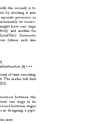 Text Box: A third possibility (often combined with the second) is to pipeline the execution of an instruction by dividing it into parts, each one to be performed by a separate processor or stage. Different stages can operate concurrently on succes�sive instructions. In this example, we might have one stage for fetching the instruction (Getinstruction), and another for executing it (PushConstant and PushLocalVar). Successive instructions can then execute as follows (where each line represents a -major cycle"):
GetInstruction[1]
Execute[1] Getlnstruction [2]
Execute [2] Getlnstruction [3]
Execute [3] Getlnstruction [4] � � �
Each instruction spends the same amount of time executing as before, but the throughput is doubled. The reader will find a general discussion of pipelines in [18]-[23].
A. About Pipelines
An ideal pipeline has no communication between the stages except when work is passed from one stage to its successor. The unit of work which is passed between stages is called an item. The crucial problems in designing a pipe�line are:
hand-off of items from one stage to the next:
