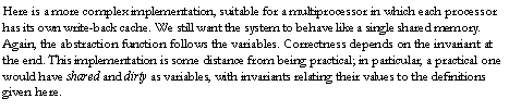 Text Box: Here is a more complex implementation, suitable for a multiprocessor in which each processor has its own write-back cache. We still want the system to behave like a single shared memory. Again, the abstraction function follows the variables. Correctness depends on the invariant at the end. This implementation is some distance from being practical; in particular, a practical one would have shared and dirty as variables, with invariants relating their values to the definitions given here.